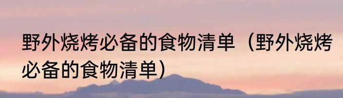 野外烧烤必备的食物清单（野外烧烤必备的食物清单）