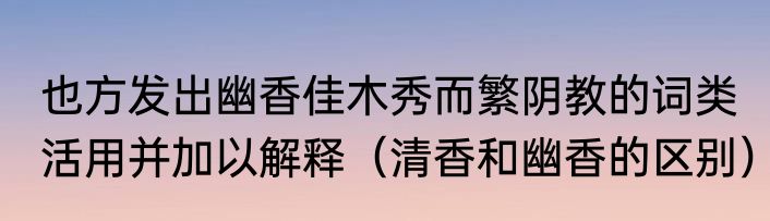 也方发出幽香佳木秀而繁阴教的词类活用并加以解释（清香和幽香的区别）
