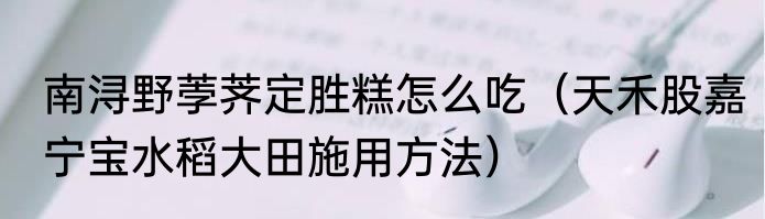 南浔野荸荠定胜糕怎么吃（天禾股嘉宁宝水稻大田施用方法）