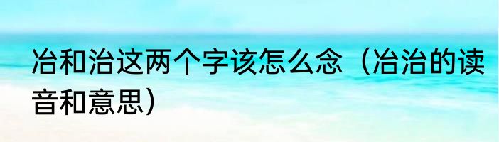 冶和治这两个字该怎么念（冶治的读音和意思）