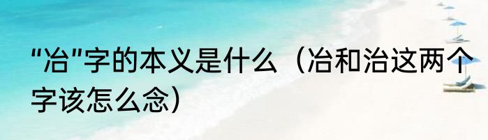 “冶”字的本义是什么（冶和治这两个字该怎么念）