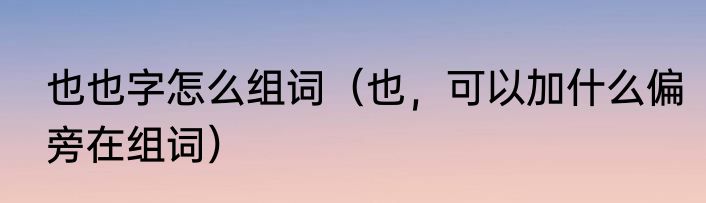 也也字怎么组词（也，可以加什么偏旁在组词）