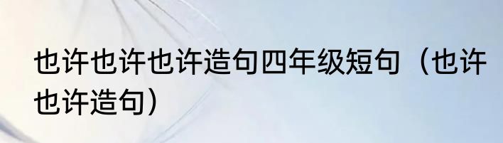 也许也许也许造句四年级短句（也许也许造句）