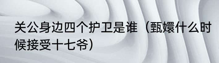 关公身边四个护卫是谁（甄嬛什么时候接受十七爷）