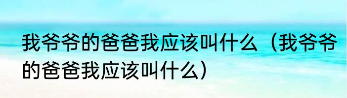 我爷爷的爸爸我应该叫什么（我爷爷的爸爸我应该叫什么）