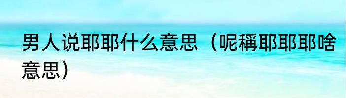 男人说耶耶什么意思（呢稱耶耶耶啥意思）