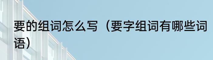 要的组词怎么写（要字组词有哪些词语）