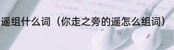 遥组什么词（你走之旁的遥怎么组词）