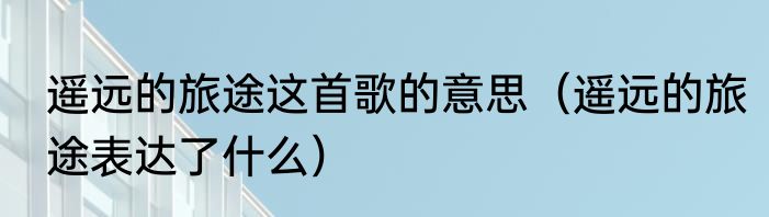 遥远的旅途这首歌的意思（遥远的旅途表达了什么）