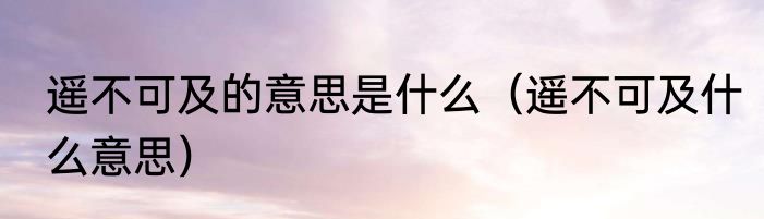 遥不可及的意思是什么（遥不可及什么意思）