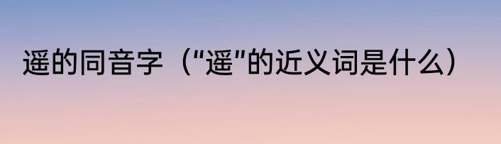 遥的同音字（“遥”的近义词是什么）