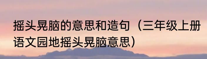 摇头晃脑的意思和造句（三年级上册语文园地摇头晃脑意思）