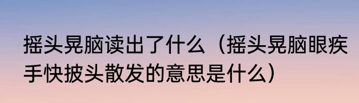 摇头晃脑读出了什么（摇头晃脑眼疾手快披头散发的意思是什么）