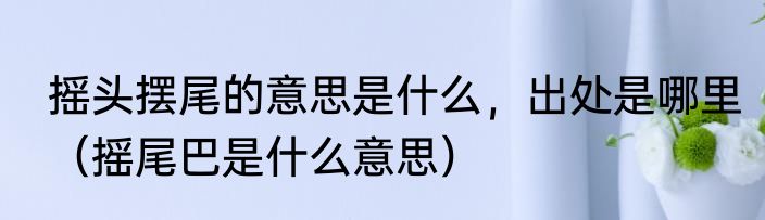 摇头摆尾的意思是什么，出处是哪里（摇尾巴是什么意思）