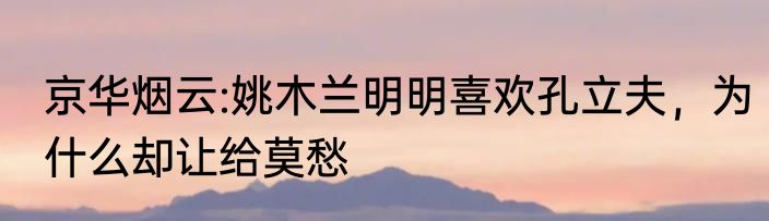 京华烟云:姚木兰明明喜欢孔立夫，为什么却让给莫愁