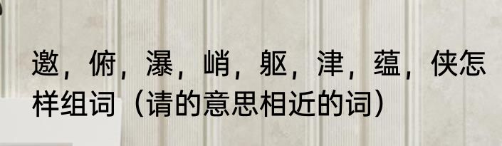 邀，俯，瀑，峭，躯，津，蕴，侠怎样组词（请的意思相近的词）
