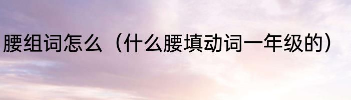 腰组词怎么（什么腰填动词一年级的）