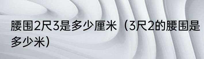 腰围2尺3是多少厘米（3尺2的腰围是多少米）
