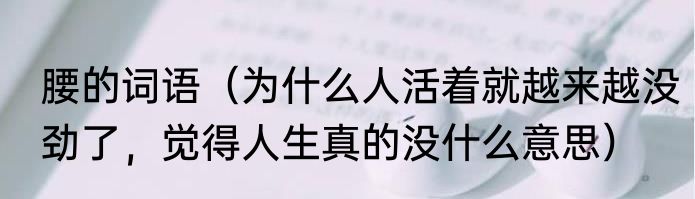 腰的词语（为什么人活着就越来越没劲了，觉得人生真的没什么意思）