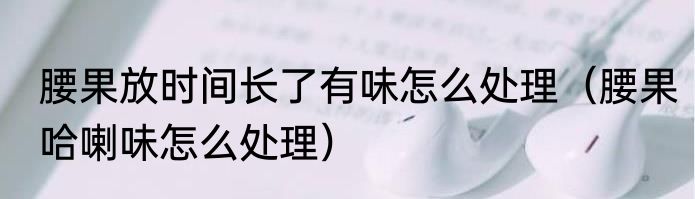 腰果放时间长了有味怎么处理（腰果哈喇味怎么处理）