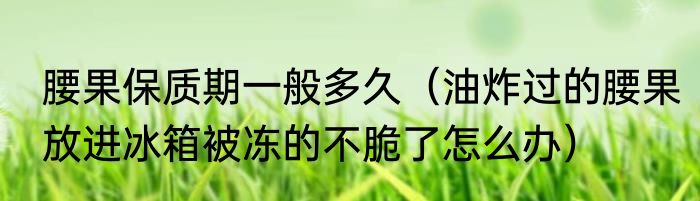腰果保质期一般多久（油炸过的腰果放进冰箱被冻的不脆了怎么办）