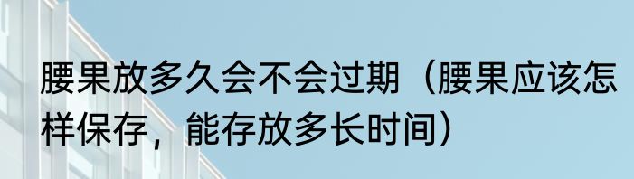 腰果放多久会不会过期（腰果应该怎样保存，能存放多长时间）