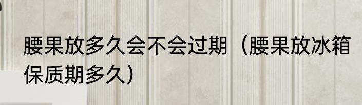 腰果放多久会不会过期（腰果放冰箱保质期多久）