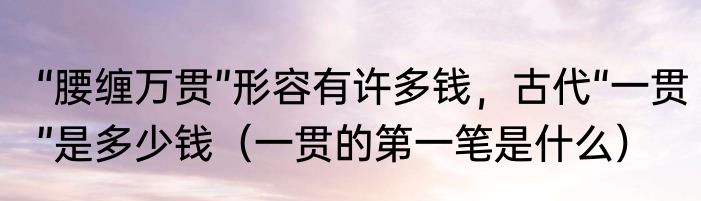 “腰缠万贯”形容有许多钱，古代“一贯”是多少钱（一贯的第一笔是什么）