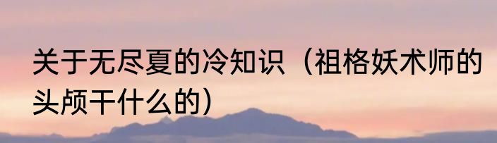 关于无尽夏的冷知识（祖格妖术师的头颅干什么的）