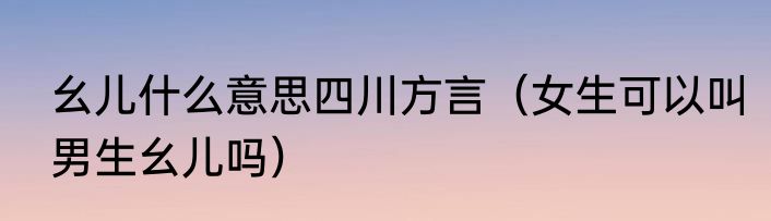 幺儿什么意思四川方言（女生可以叫男生幺儿吗）