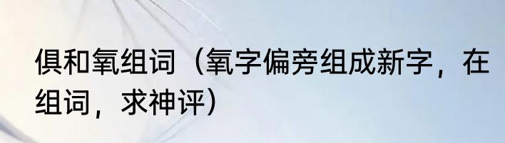 俱和氧组词（氧字偏旁组成新字，在组词，求神评）