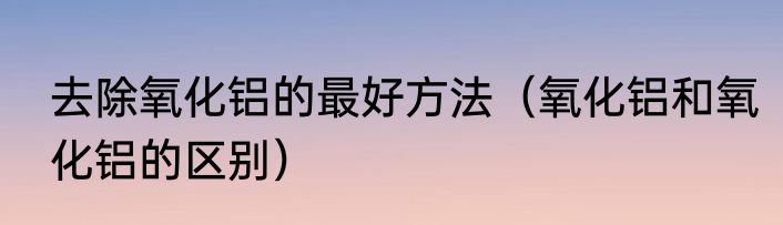 去除氧化铝的最好方法（氧化铝和氧化铝的区别）