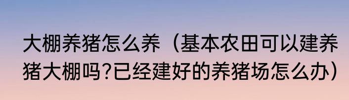 大棚养猪怎么养（基本农田可以建养猪大棚吗?已经建好的养猪场怎么办）