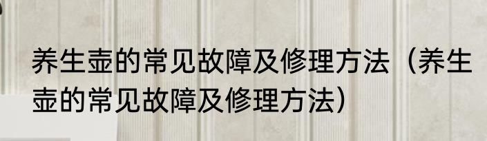 养生壶的常见故障及修理方法（养生壶的常见故障及修理方法）