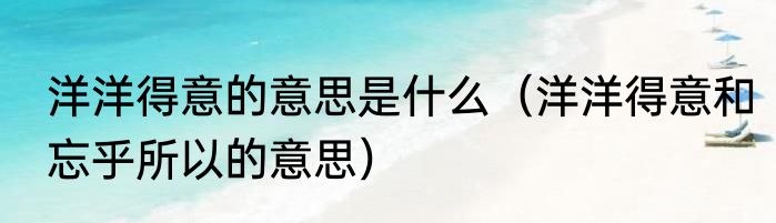 洋洋得意的意思是什么（洋洋得意和忘乎所以的意思）