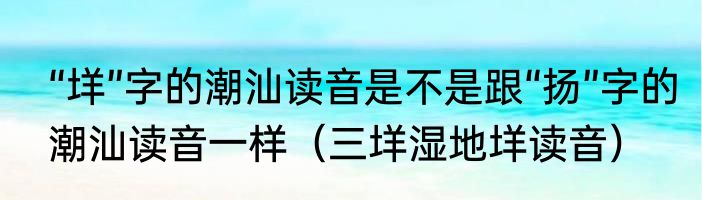“垟”字的潮汕读音是不是跟“扬”字的潮汕读音一样（三垟湿地垟读音）