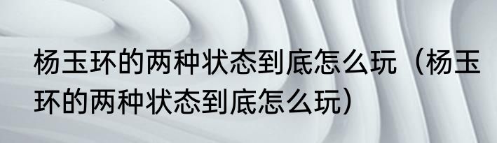 杨玉环的两种状态到底怎么玩（杨玉环的两种状态到底怎么玩）