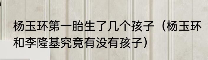 杨玉环第一胎生了几个孩子（杨玉环和李隆基究竟有没有孩子）