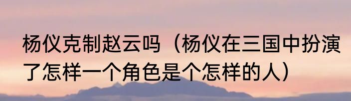 杨仪克制赵云吗（杨仪在三国中扮演了怎样一个角色是个怎样的人）