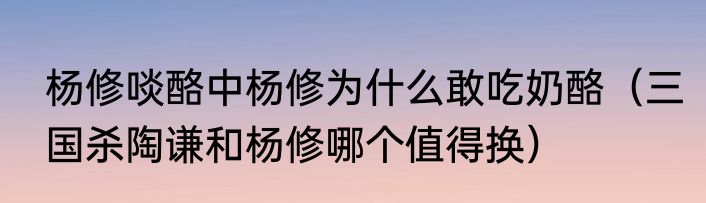杨修啖酪中杨修为什么敢吃奶酪（三国杀陶谦和杨修哪个值得换）