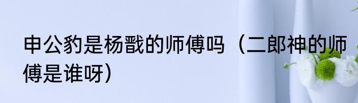 申公豹是杨戬的师傅吗（二郎神的师傅是谁呀）
