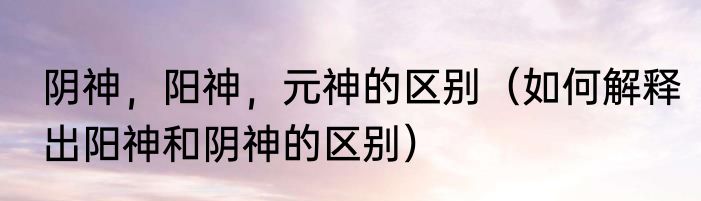 阴神，阳神，元神的区别（如何解释出阳神和阴神的区别）