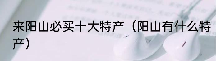 来阳山必买十大特产（阳山有什么特产）