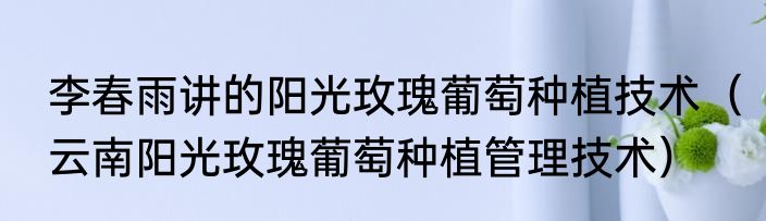 李春雨讲的阳光玫瑰葡萄种植技术（云南阳光玫瑰葡萄种植管理技术）