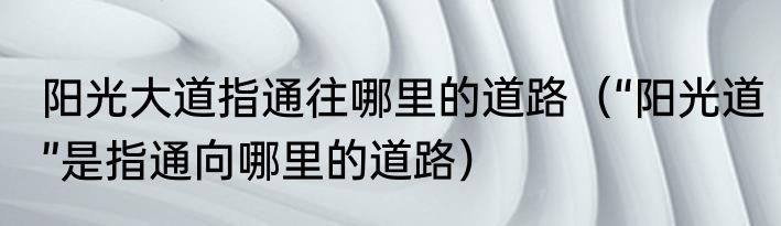阳光大道指通往哪里的道路（“阳光道”是指通向哪里的道路）