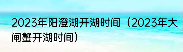 2023年阳澄湖开湖时间（2023年大闸蟹开湖时间）
