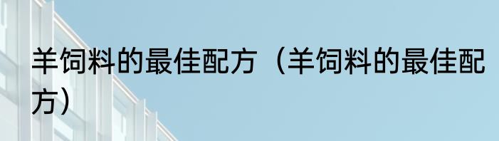 羊饲料的最佳配方（羊饲料的最佳配方）
