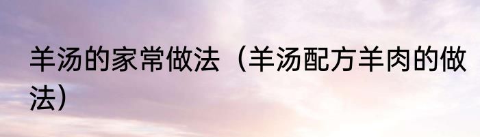 羊汤的家常做法（羊汤配方羊肉的做法）