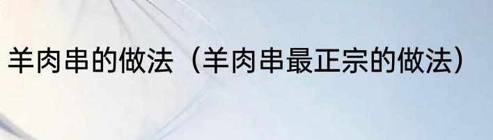 羊肉串的做法（羊肉串最正宗的做法）