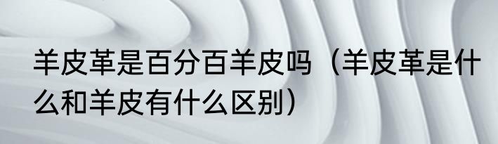 羊皮革是百分百羊皮吗（羊皮革是什么和羊皮有什么区别）